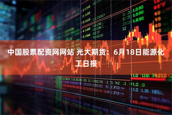 中国股票配资网网站 光大期货：6月18日能源化工日报