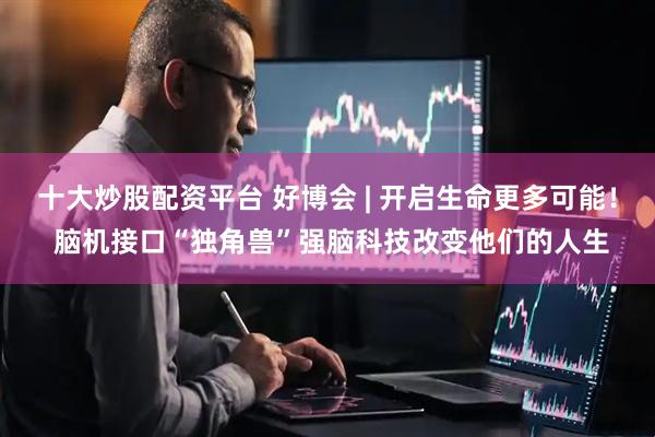 十大炒股配资平台 好博会 | 开启生命更多可能！ 脑机接口“独角兽”强脑科技改变他们的人生