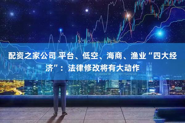 配资之家公司 平台、低空、海商、渔业“四大经济”：法律修改将有大动作