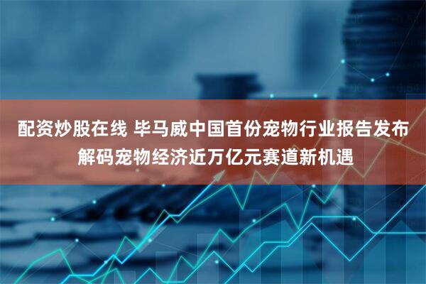 配资炒股在线 毕马威中国首份宠物行业报告发布 解码宠物经济近万亿元赛道新机遇