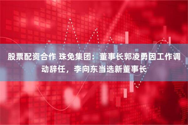 股票配资合作 珠免集团：董事长郭凌勇因工作调动辞任，李向东当选新董事长