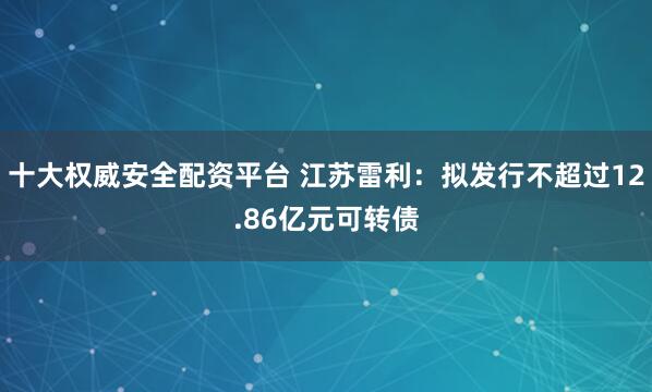 十大权威安全配资平台 江苏雷利：拟发行不超过12.86亿元可转债