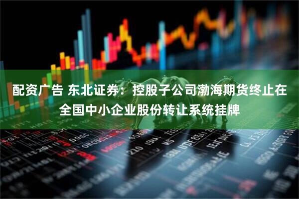 配资广告 东北证券：控股子公司渤海期货终止在全国中小企业股份转让系统挂牌
