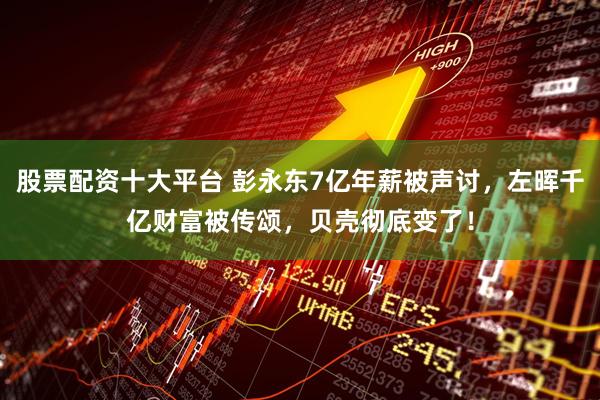 股票配资十大平台 彭永东7亿年薪被声讨，左晖千亿财富被传颂，贝壳彻底变了！