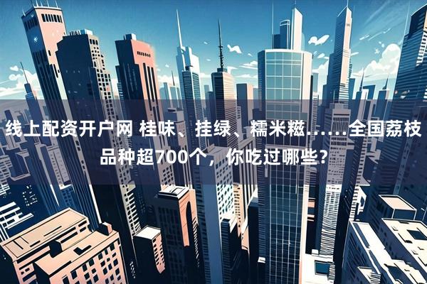 线上配资开户网 桂味、挂绿、糯米糍……全国荔枝品种超700个，你吃过哪些？