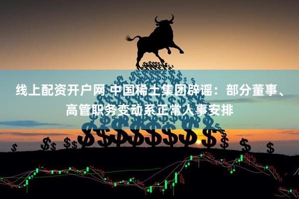 线上配资开户网 中国稀土集团辟谣：部分董事、高管职务变动系正常人事安排