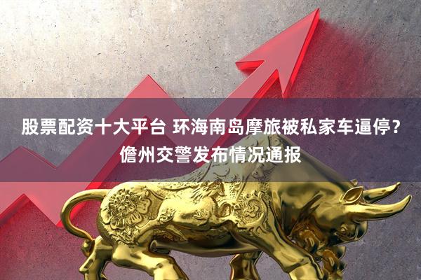 股票配资十大平台 环海南岛摩旅被私家车逼停？儋州交警发布情况通报