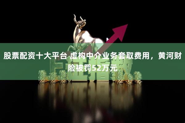 股票配资十大平台 虚构中介业务套取费用，黄河财险被罚52万元