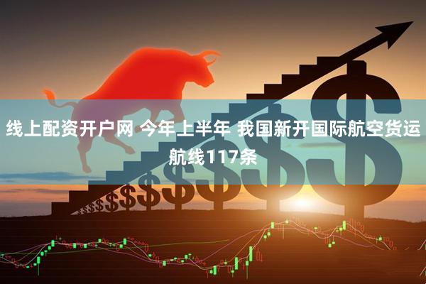 线上配资开户网 今年上半年 我国新开国际航空货运航线117条