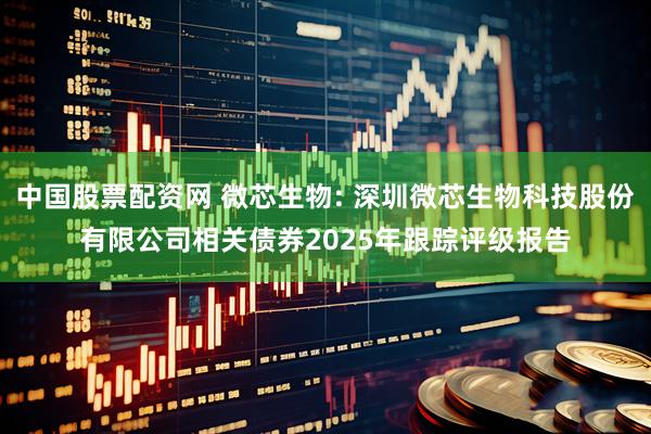中国股票配资网 微芯生物: 深圳微芯生物科技股份有限公司相关债券2025年跟踪评级报告