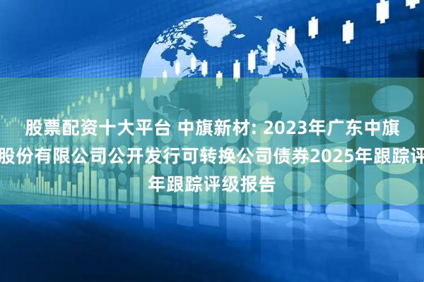 股票配资十大平台 中旗新材: 2023年广东中旗新材料股份有限公司公开发行可转换公司债券2025年跟踪评级报告