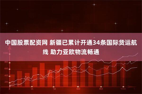 中国股票配资网 新疆已累计开通34条国际货运航线 助力亚欧物流畅通