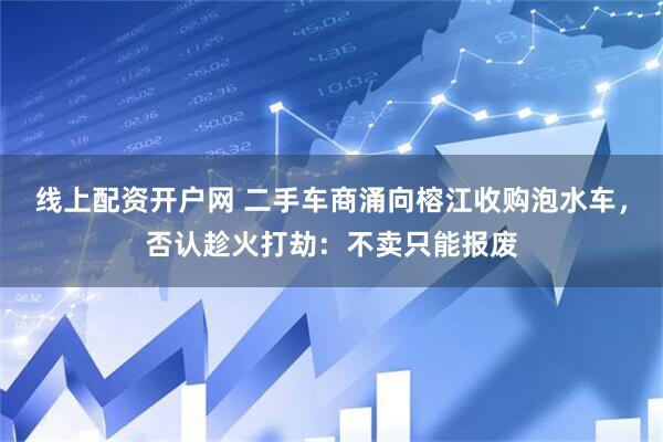 线上配资开户网 二手车商涌向榕江收购泡水车，否认趁火打劫：不卖只能报废