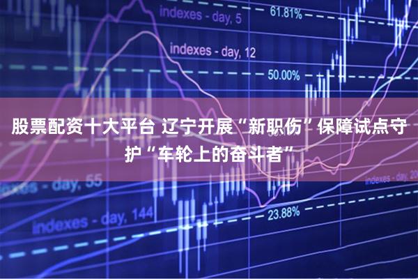 股票配资十大平台 辽宁开展“新职伤”保障试点守护“车轮上的奋斗者”