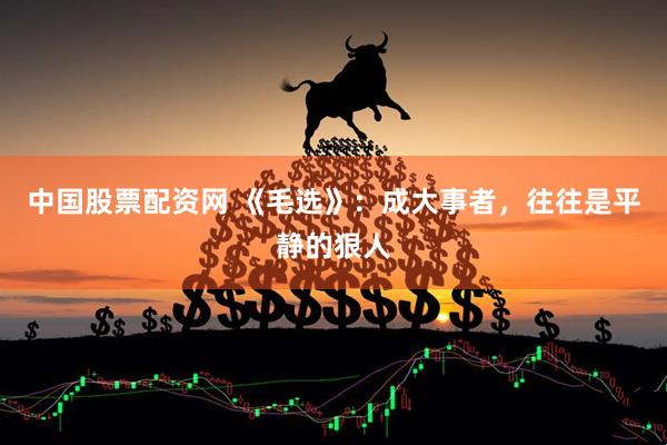 中国股票配资网 《毛选》：成大事者，往往是平静的狠人