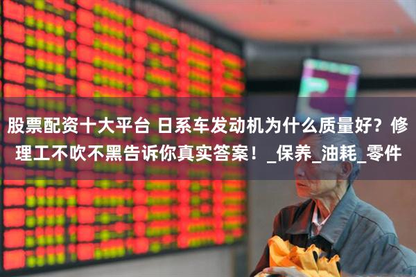 股票配资十大平台 日系车发动机为什么质量好？修理工不吹不黑告诉你真实答案！_保养_油耗_零件