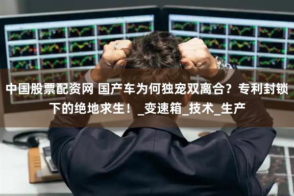 中国股票配资网 国产车为何独宠双离合？专利封锁下的绝地求生！_变速箱_技术_生产