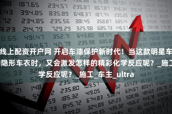 线上配资开户网 开启车漆保护新时代！当这款明星车型邂逅HERZI隐形车衣时，又会激发怎样的精彩化学反应呢？_施工_车主_ultra