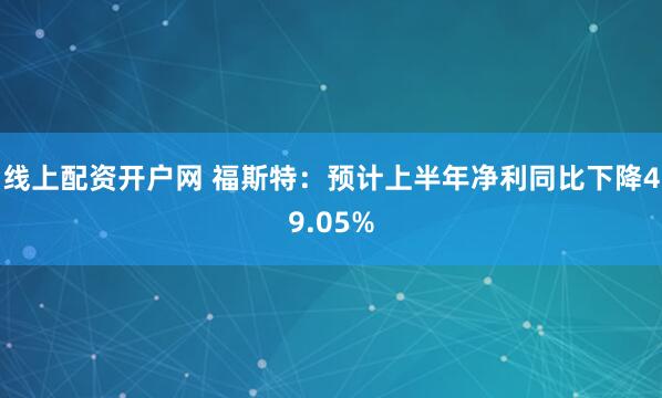 线上配资开户网 福斯特：预计上半年净利同比下降49.05%