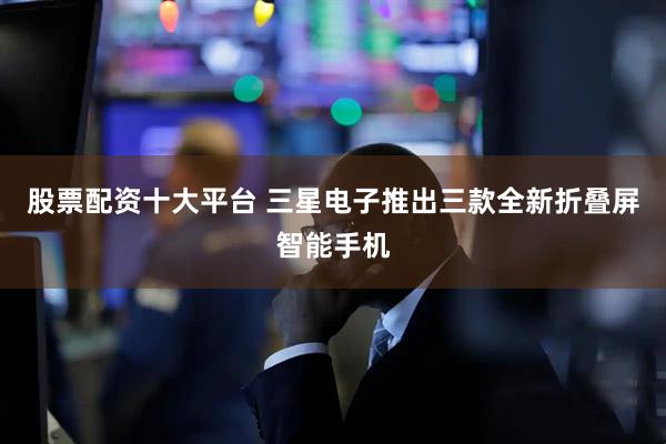 股票配资十大平台 三星电子推出三款全新折叠屏智能手机