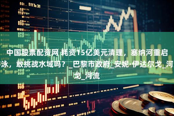 中国股票配资网 耗资15亿美元清理,塞纳河重启游泳,敢挑战水域吗?_巴黎市政府_安妮·伊达尔戈_河流