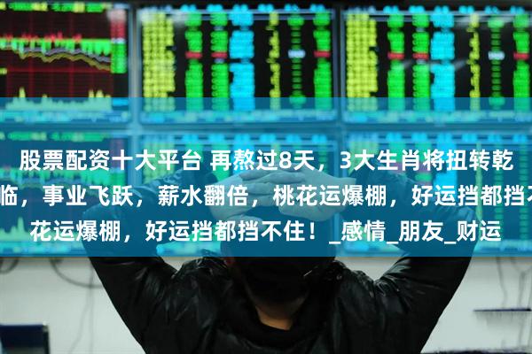 股票配资十大平台 再熬过8天，3大生肖将扭转乾坤，贵人相助，财神降临，事业飞跃，薪水翻倍，桃花运爆棚，好运挡都挡不住！_感情_朋友_财运