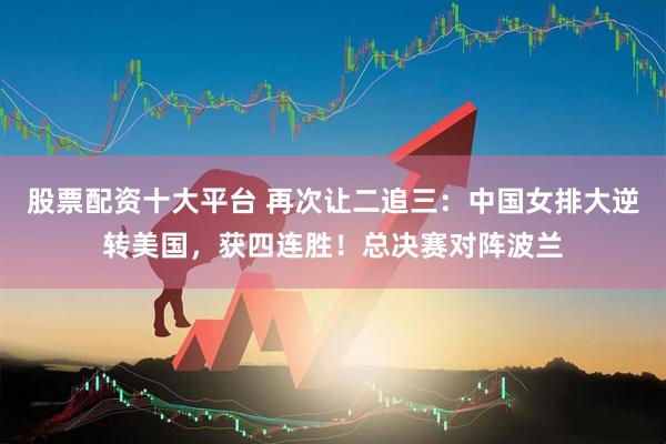 股票配资十大平台 再次让二追三：中国女排大逆转美国，获四连胜！总决赛对阵波兰