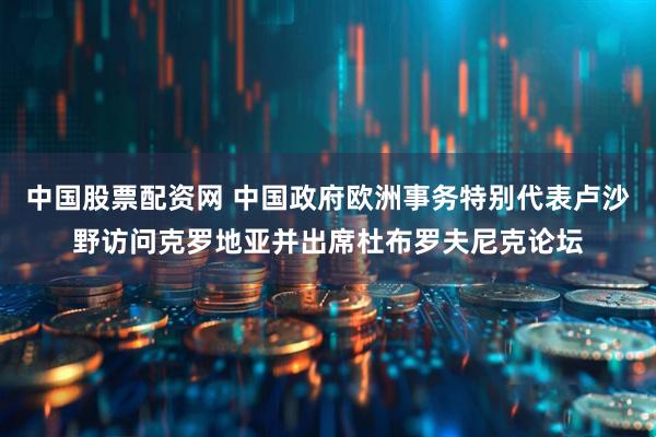 中国股票配资网 中国政府欧洲事务特别代表卢沙野访问克罗地亚并出席杜布罗夫尼克论坛
