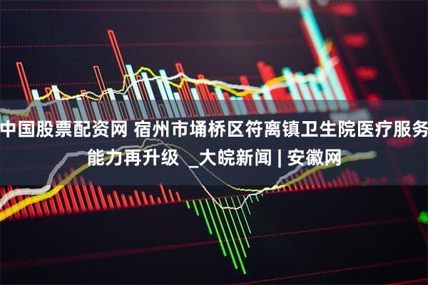 中国股票配资网 宿州市埇桥区符离镇卫生院医疗服务能力再升级  _大皖新闻 | 安徽网