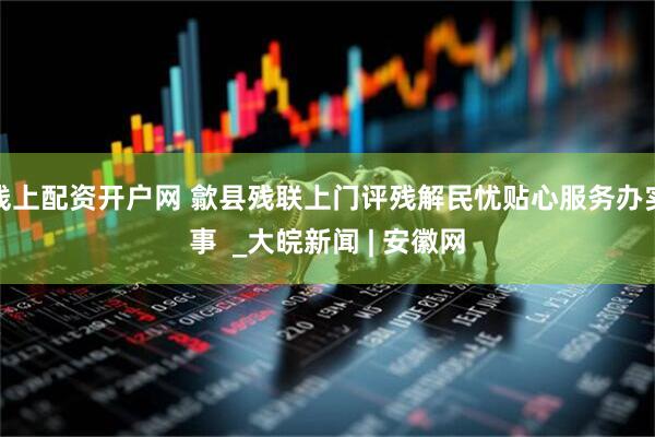 线上配资开户网 歙县残联上门评残解民忧贴心服务办实事  _大皖新闻 | 安徽网