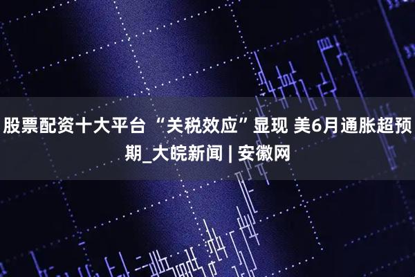 股票配资十大平台 “关税效应”显现 美6月通胀超预期_大皖新闻 | 安徽网