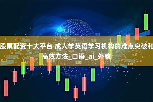 股票配资十大平台 成人学英语学习机构的难点突破和高效方法_口语_ai_外教