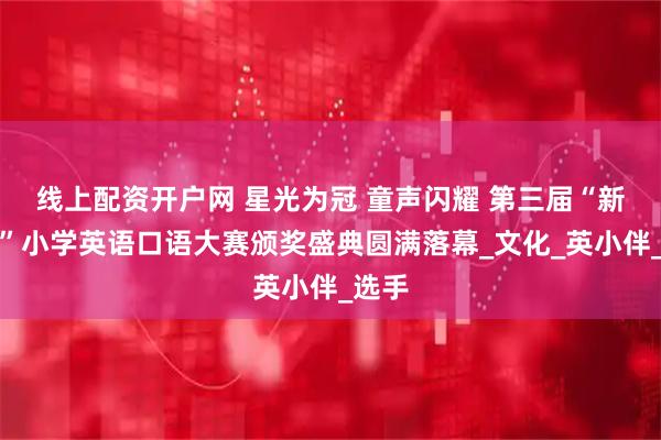线上配资开户网 星光为冠 童声闪耀 第三届“新星杯”小学英语口语大赛颁奖盛典圆满落幕_文化_英小伴_选手