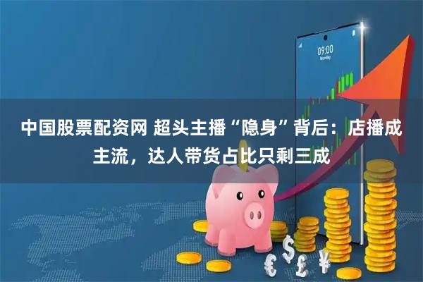 中国股票配资网 超头主播“隐身”背后：店播成主流，达人带货占比只剩三成