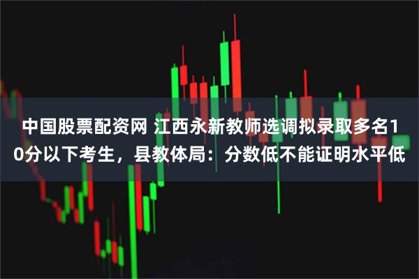 中国股票配资网 江西永新教师选调拟录取多名10分以下考生，县教体局：分数低不能证明水平低