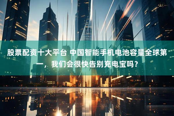 股票配资十大平台 中国智能手机电池容量全球第一，我们会很快告别充电宝吗？
