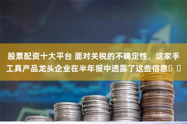 股票配资十大平台 面对关税的不确定性，这家手工具产品龙头企业在半年报中透露了这些信息⋯⋯