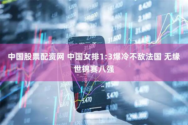 中国股票配资网 中国女排1:3爆冷不敌法国 无缘世锦赛八强