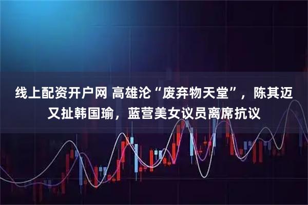 线上配资开户网 高雄沦“废弃物天堂”，陈其迈又扯韩国瑜，蓝营美女议员离席抗议