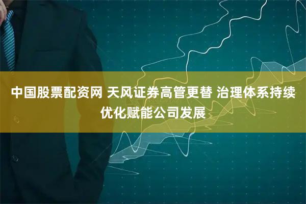 中国股票配资网 天风证券高管更替 治理体系持续优化赋能公司发展