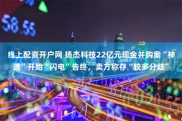线上配资开户网 扬杰科技22亿元现金并购案“神速”开始“闪电”告终，卖方称存“较多分歧”