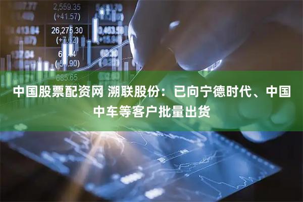 中国股票配资网 溯联股份:已向宁德时代、中国中车等客户批量出货